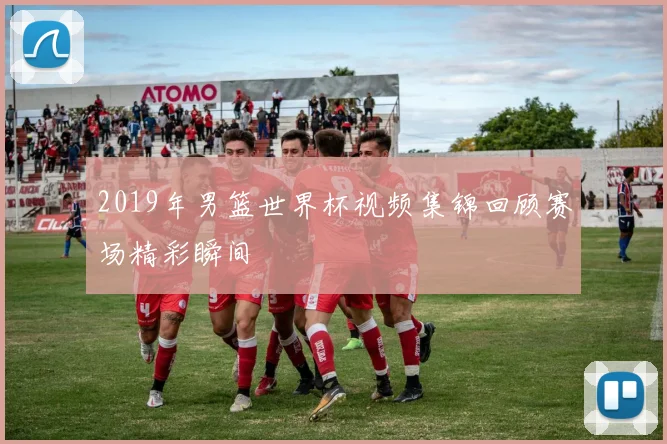 2019年男篮世界杯视频集锦回顾赛场精彩瞬间