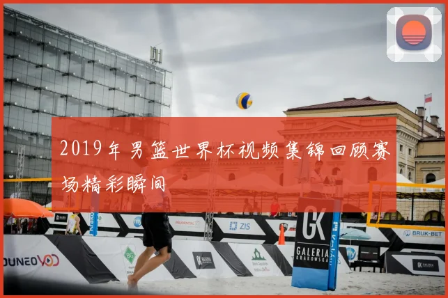 2019年男篮世界杯视频集锦回顾赛场精彩瞬间