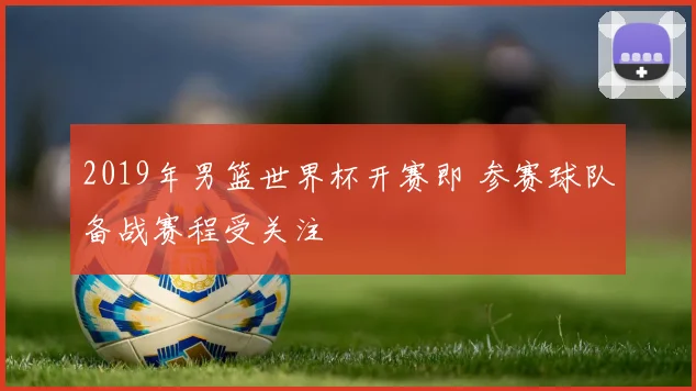 2019年男篮世界杯开赛即 参赛球队备战赛程受关注