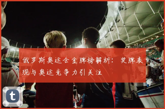 俄罗斯奥运会金牌榜解析：奖牌表现与奥运竞争力引关注
