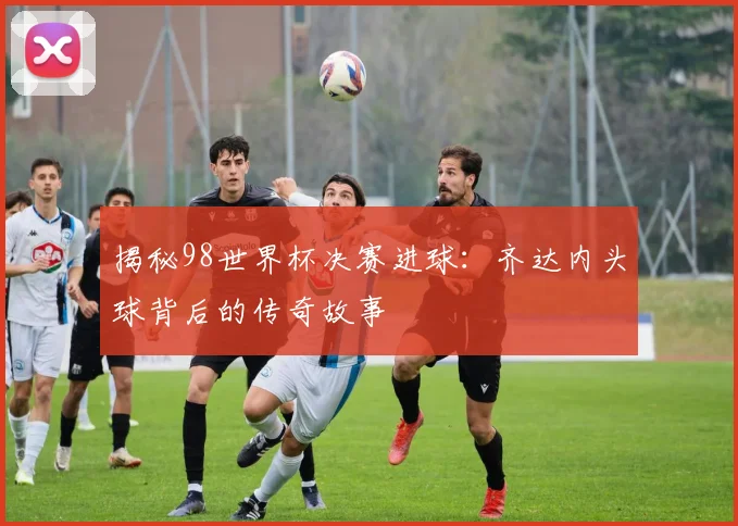 揭秘98世界杯决赛进球：齐达内头球背后的传奇故事