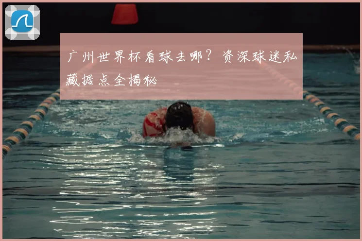 广州世界杯看球去哪？资深球迷私藏据点全揭秘