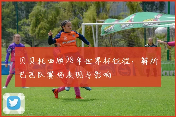 贝贝托回顾98年世界杯征程,解析巴西队赛场表现与影响