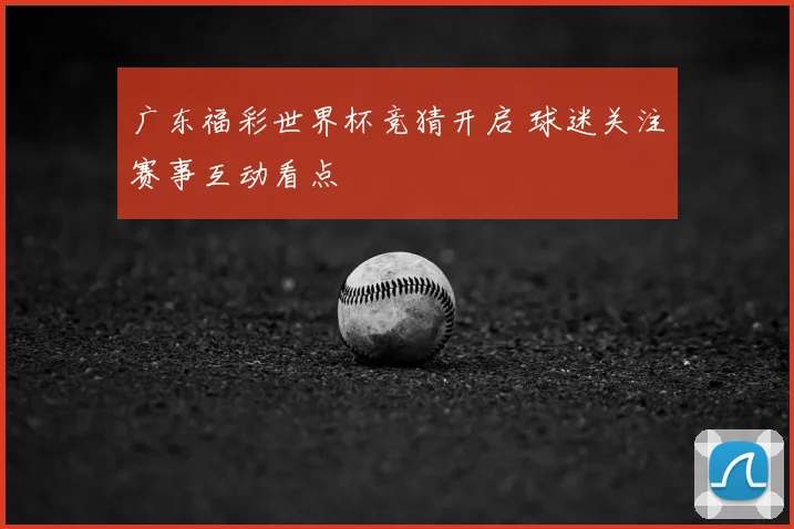 广东福彩世界杯竞猜开启 球迷关注赛事互动看点