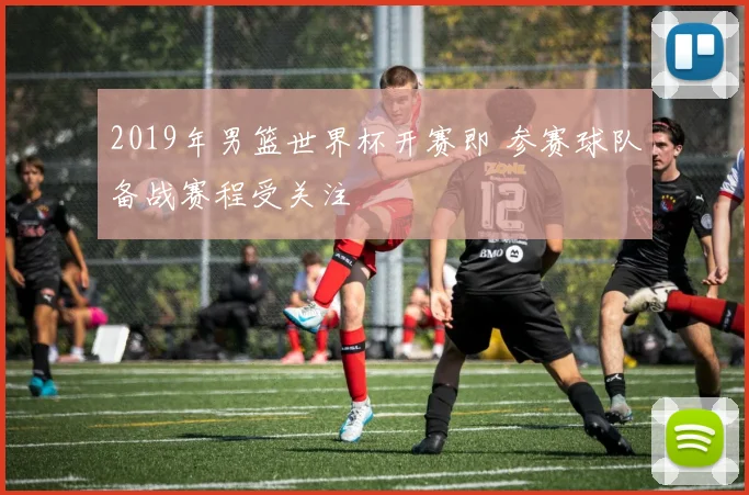 2019年男篮世界杯开赛即 参赛球队备战赛程受关注
