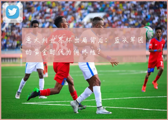 意大利世界杯出局背后：蓝衣军团的黄金时代为何终结？