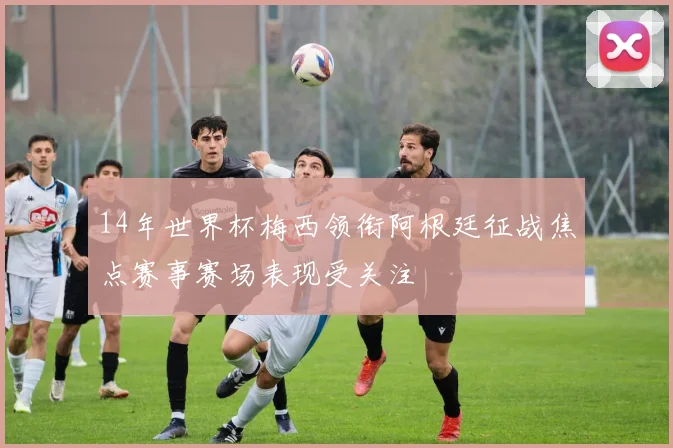 14年世界杯梅西领衔阿根廷征战焦点赛事赛场表现受关注