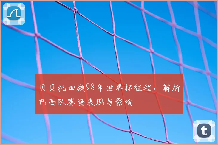 贝贝托回顾98年世界杯征程，解析巴西队赛场表现与影响