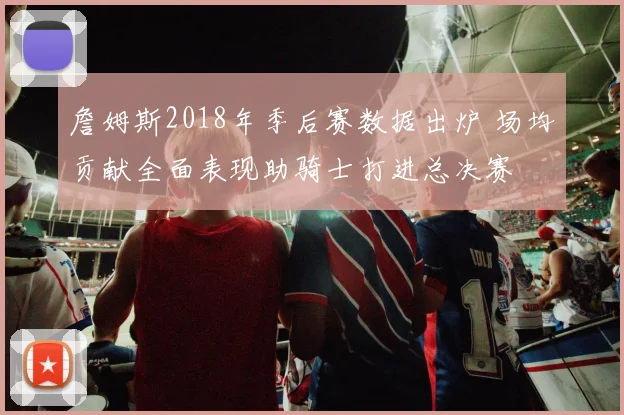 詹姆斯2018年季后赛数据出炉 场均贡献全面表现助骑士打进总决赛