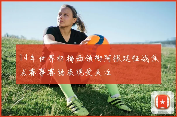 14年世界杯梅西领衔阿根廷征战焦点赛事赛场表现受关注
