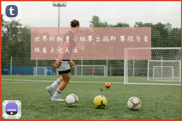 世界杯秘鲁小组赛出战即 赛程与晋级看点受关注